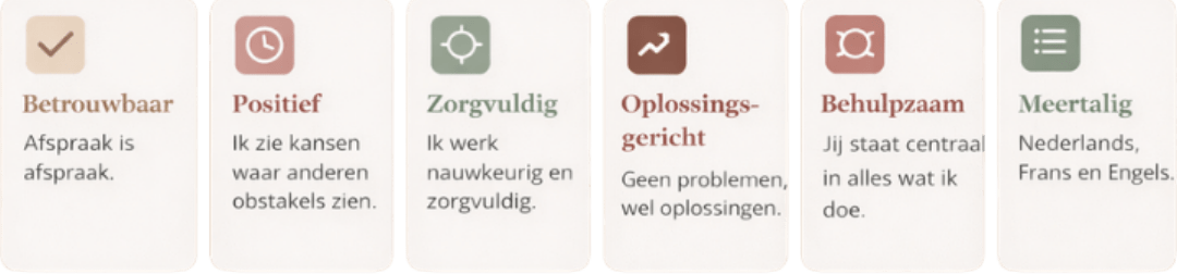 Betrouwbaar
Afspraak is afspraak.Positief
Ik zie kansen waar anderen obstakels zien.Zorgvuldig
Ik werk nauwkeurig en zorgvuldig.Oplossingsgericht
Geen problemen, wel oplossingen.Behulpzaam
Jij staat centraal in alles wat ik doe.Meertalig
Nederlands, Frans en Engels.